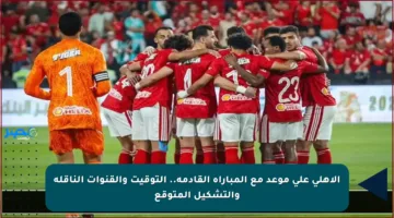 الأهلي على موعد مع المباراة القادمة.. التوقيت والقنوات الناقلة والتشكيل المتوقع